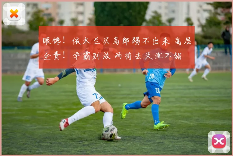 眼馋！依木兰买乌郎踢不出来 高层全责！学霸别放 两将去天津不错