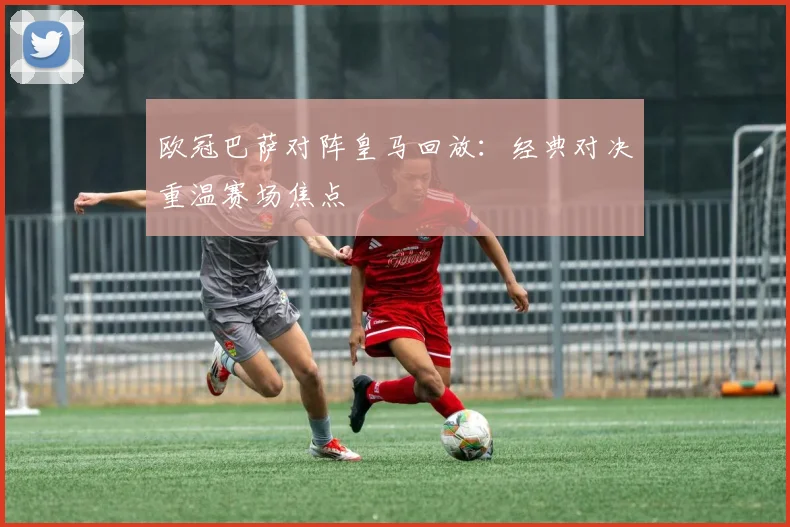 欧冠巴萨对阵皇马回放：经典对决重温赛场焦点