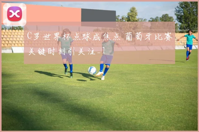 C罗世界杯点球成焦点 葡萄牙比赛关键时刻引关注_1